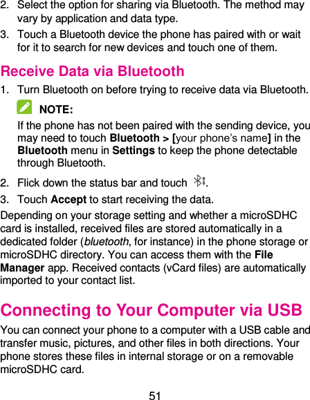  51 2.  Select the option for sharing via Bluetooth. The method may vary by application and data type. 3.  Touch a Bluetooth device the phone has paired with or wait for it to search for new devices and touch one of them. Receive Data via Bluetooth 1.  Turn Bluetooth on before trying to receive data via Bluetooth.  NOTE:   If the phone has not been paired with the sending device, you may need to touch Bluetooth &gt; [your phone’s name] in the Bluetooth menu in Settings to keep the phone detectable through Bluetooth. 2.  Flick down the status bar and touch  . 3.  Touch Accept to start receiving the data. Depending on your storage setting and whether a microSDHC card is installed, received files are stored automatically in a dedicated folder (bluetooth, for instance) in the phone storage or microSDHC directory. You can access them with the File Manager app. Received contacts (vCard files) are automatically imported to your contact list. Connecting to Your Computer via USB You can connect your phone to a computer with a USB cable and transfer music, pictures, and other files in both directions. Your phone stores these files in internal storage or on a removable microSDHC card. 