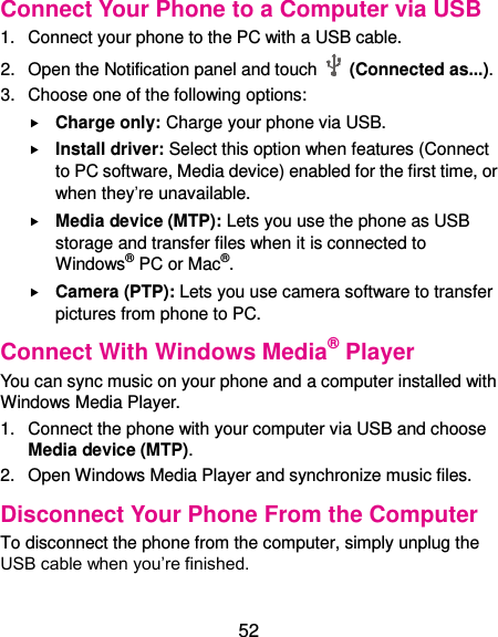  52 Connect Your Phone to a Computer via USB 1.  Connect your phone to the PC with a USB cable. 2.  Open the Notification panel and touch    (Connected as...). 3.  Choose one of the following options:  Charge only: Charge your phone via USB.  Install driver: Select this option when features (Connect to PC software, Media device) enabled for the first time, or when they’re unavailable.  Media device (MTP): Lets you use the phone as USB storage and transfer files when it is connected to Windows® PC or Mac®.  Camera (PTP): Lets you use camera software to transfer pictures from phone to PC. Connect With Windows Media® Player You can sync music on your phone and a computer installed with Windows Media Player. 1.  Connect the phone with your computer via USB and choose Media device (MTP). 2.  Open Windows Media Player and synchronize music files. Disconnect Your Phone From the Computer To disconnect the phone from the computer, simply unplug the USB cable when you’re finished. 