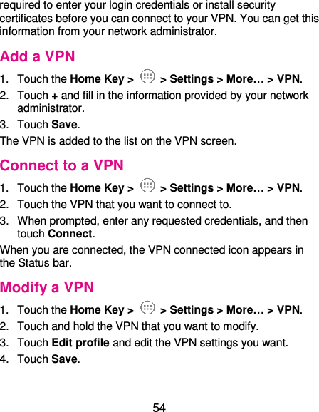  54 required to enter your login credentials or install security certificates before you can connect to your VPN. You can get this information from your network administrator. Add a VPN 1.  Touch the Home Key &gt;   &gt; Settings &gt; More… &gt; VPN. 2.  Touch + and fill in the information provided by your network administrator. 3.  Touch Save. The VPN is added to the list on the VPN screen. Connect to a VPN 1.  Touch the Home Key &gt;   &gt; Settings &gt; More… &gt; VPN. 2.  Touch the VPN that you want to connect to. 3.  When prompted, enter any requested credentials, and then touch Connect.   When you are connected, the VPN connected icon appears in the Status bar. Modify a VPN 1.  Touch the Home Key &gt;   &gt; Settings &gt; More… &gt; VPN. 2.  Touch and hold the VPN that you want to modify. 3.  Touch Edit profile and edit the VPN settings you want. 4.  Touch Save.   