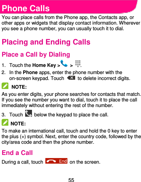  55 Phone Calls You can place calls from the Phone app, the Contacts app, or other apps or widgets that display contact information. Wherever you see a phone number, you can usually touch it to dial. Placing and Ending Calls Place a Call by Dialing 1.  Touch the Home Key &gt;   &gt;  . 2.  In the Phone apps, enter the phone number with the on-screen keypad. Touch    to delete incorrect digits.  NOTE:   As you enter digits, your phone searches for contacts that match. If you see the number you want to dial, touch it to place the call immediately without entering the rest of the number.   3.  Touch    below the keypad to place the call.   NOTE:   To make an international call, touch and hold the 0 key to enter the plus (+) symbol. Next, enter the country code, followed by the city/area code and then the phone number. End a Call During a call, touch    on the screen. 
