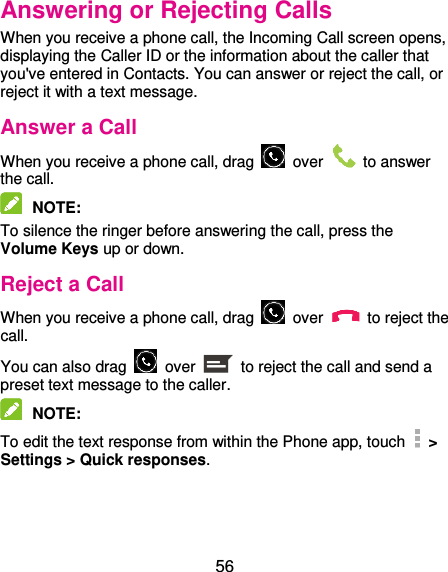  56 Answering or Rejecting Calls When you receive a phone call, the Incoming Call screen opens, displaying the Caller ID or the information about the caller that you&apos;ve entered in Contacts. You can answer or reject the call, or reject it with a text message. Answer a Call When you receive a phone call, drag    over    to answer the call.  NOTE:   To silence the ringer before answering the call, press the Volume Keys up or down. Reject a Call When you receive a phone call, drag    over    to reject the call. You can also drag    over    to reject the call and send a preset text message to the caller.    NOTE:   To edit the text response from within the Phone app, touch   &gt; Settings &gt; Quick responses.  