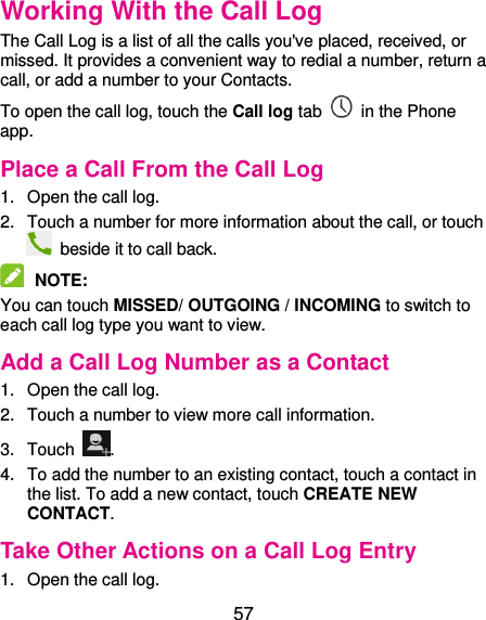  57 Working With the Call Log The Call Log is a list of all the calls you&apos;ve placed, received, or missed. It provides a convenient way to redial a number, return a call, or add a number to your Contacts. To open the call log, touch the Call log tab    in the Phone app. Place a Call From the Call Log 1.  Open the call log. 2.  Touch a number for more information about the call, or touch   beside it to call back.  NOTE:   You can touch MISSED/ OUTGOING / INCOMING to switch to each call log type you want to view. Add a Call Log Number as a Contact 1.  Open the call log. 2.  Touch a number to view more call information. 3.  Touch  . 4.  To add the number to an existing contact, touch a contact in the list. To add a new contact, touch CREATE NEW CONTACT. Take Other Actions on a Call Log Entry 1.  Open the call log. 