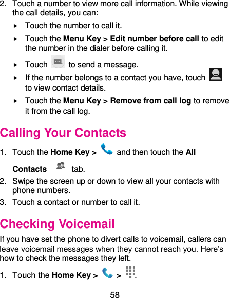  58 2.  Touch a number to view more call information. While viewing the call details, you can:  Touch the number to call it.  Touch the Menu Key &gt; Edit number before call to edit the number in the dialer before calling it.  Touch    to send a message.  If the number belongs to a contact you have, touch   to view contact details.  Touch the Menu Key &gt; Remove from call log to remove it from the call log. Calling Your Contacts 1.  Touch the Home Key &gt;    and then touch the All Contacts   tab. 2.  Swipe the screen up or down to view all your contacts with phone numbers. 3.  Touch a contact or number to call it. Checking Voicemail If you have set the phone to divert calls to voicemail, callers can leave voicemail messages when they cannot reach you. Here’s how to check the messages they left. 1.  Touch the Home Key &gt;   &gt;  . 