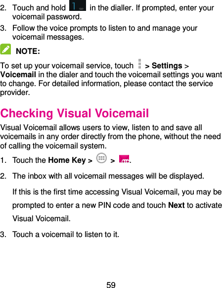  59 2.  Touch and hold    in the dialler. If prompted, enter your voicemail password.   3.  Follow the voice prompts to listen to and manage your voicemail messages.    NOTE:   To set up your voicemail service, touch    &gt; Settings &gt; Voicemail in the dialer and touch the voicemail settings you want to change. For detailed information, please contact the service provider. Checking Visual Voicemail Visual Voicemail allows users to view, listen to and save all voicemails in any order directly from the phone, without the need of calling the voicemail system. 1.  Touch the Home Key &gt;  &gt;  . 2.  The inbox with all voicemail messages will be displayed.   If this is the first time accessing Visual Voicemail, you may be prompted to enter a new PIN code and touch Next to activate Visual Voicemail. 3.  Touch a voicemail to listen to it.  