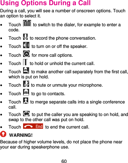  60 Using Options During a Call During a call, you will see a number of onscreen options. Touch an option to select it.  Touch    to switch to the dialer, for example to enter a code.  Touch    to record the phone conversation.  Touch    to turn on or off the speaker.  Touch    for more call options.  Touch    to hold or unhold the current call.  Touch    to make another call separately from the first call, which is put on hold.  Touch    to mute or unmute your microphone.  Touch    to go to contacts.  Touch    to merge separate calls into a single conference call.  Touch    to put the caller you are speaking to on hold, and swap to the other call was put on hold.  Touch    to end the current call.  WARNING!   Because of higher volume levels, do not place the phone near your ear during speakerphone use. 
