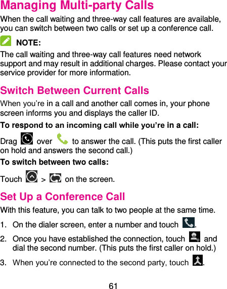  61 Managing Multi-party Calls When the call waiting and three-way call features are available, you can switch between two calls or set up a conference call.    NOTE:   The call waiting and three-way call features need network support and may result in additional charges. Please contact your service provider for more information. Switch Between Current Calls When you’re in a call and another call comes in, your phone screen informs you and displays the caller ID. To respond to an incoming call while you’re in a call: Drag    over    to answer the call. (This puts the first caller on hold and answers the second call.) To switch between two calls: Touch   &gt;   on the screen. Set Up a Conference Call With this feature, you can talk to two people at the same time.   1.  On the dialer screen, enter a number and touch  . 2.  Once you have established the connection, touch    and dial the second number. (This puts the first caller on hold.) 3. When you’re connected to the second party, touch  . 