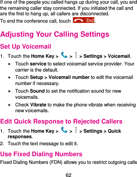  62 If one of the people you called hangs up during your call, you and the remaining caller stay connected. If you initiated the call and are the first to hang up, all callers are disconnected. To end the conference call, touch  .   Adjusting Your Calling Settings Set Up Voicemail 1.  Touch the Home Key &gt;   &gt;  &gt; Settings &gt; Voicemail.  Touch service to select voicemail service provider. Your carrier is the default.      Touch Setup &gt; Voicemail number to edit the voicemail number if necessary.  Touch Sound to set the notification sound for new voicemails.  Check Vibrate to make the phone vibrate when receiving new voicemails. Edit Quick Response to Rejected Callers 1.  Touch the Home Key &gt;   &gt;   &gt; Settings &gt; Quick responses. 2.  Touch the text message to edit it. Use Fixed Dialing Numbers Fixed Dialing Numbers (FDN) allows you to restrict outgoing calls 