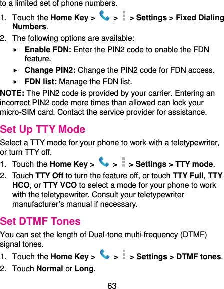  63 to a limited set of phone numbers. 1.  Touch the Home Key &gt;   &gt;  &gt; Settings &gt; Fixed Dialing Numbers. 2.  The following options are available:  Enable FDN: Enter the PIN2 code to enable the FDN feature.  Change PIN2: Change the PIN2 code for FDN access.  FDN list: Manage the FDN list. NOTE: The PIN2 code is provided by your carrier. Entering an incorrect PIN2 code more times than allowed can lock your micro-SIM card. Contact the service provider for assistance. Set Up TTY Mode Select a TTY mode for your phone to work with a teletypewriter, or turn TTY off. 1.  Touch the Home Key &gt;   &gt;  &gt; Settings &gt; TTY mode. 2.  Touch TTY Off to turn the feature off, or touch TTY Full, TTY HCO, or TTY VCO to select a mode for your phone to work with the teletypewriter. Consult your teletypewriter manufacturer’s manual if necessary. Set DTMF Tones You can set the length of Dual-tone multi-frequency (DTMF) signal tones. 1.  Touch the Home Key &gt;   &gt;    &gt; Settings &gt; DTMF tones. 2.  Touch Normal or Long. 