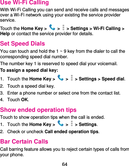  64 Use Wi-Fi Calling With Wi-Fi Calling you can send and receive calls and messages over a Wi-Fi network using your existing the service provider service.   Touch the Home Key &gt;  &gt;    &gt; Settings &gt; Wi-Fi Calling &gt; Help or contact the service provider for details. Set Speed Dials You can touch and hold the 1 ~ 9 key from the dialer to call the corresponding speed dial number. The number key 1 is reserved to speed dial your voicemail. To assign a speed dial key: 1.  Touch the Home Key &gt;   &gt;    &gt; Settings &gt; Speed dial. 2.  Touch a speed dial key. 3.  Enter a phone number or select one from the contact list. 4.  Touch OK. Show ended operation tips Touch to show operation tips when the call is ended. 1.  Touch the Home Key &gt;   &gt;    &gt; Settings. 2.  Check or uncheck Call ended operation tips. Bar Certain Calls Call barring feature allows you to reject certain types of calls from your phone. 