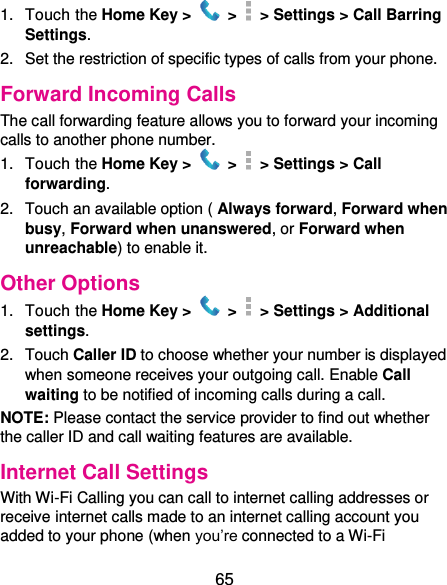  65 1.  Touch the Home Key &gt;   &gt;    &gt; Settings &gt; Call Barring Settings. 2.  Set the restriction of specific types of calls from your phone. Forward Incoming Calls The call forwarding feature allows you to forward your incoming calls to another phone number. 1.  Touch the Home Key &gt;   &gt;    &gt; Settings &gt; Call forwarding. 2.  Touch an available option ( Always forward, Forward when busy, Forward when unanswered, or Forward when unreachable) to enable it. Other Options 1.  Touch the Home Key &gt;   &gt;    &gt; Settings &gt; Additional settings. 2.  Touch Caller ID to choose whether your number is displayed when someone receives your outgoing call. Enable Call waiting to be notified of incoming calls during a call. NOTE: Please contact the service provider to find out whether the caller ID and call waiting features are available. Internet Call Settings With Wi-Fi Calling you can call to internet calling addresses or receive internet calls made to an internet calling account you added to your phone (when you’re connected to a Wi-Fi 