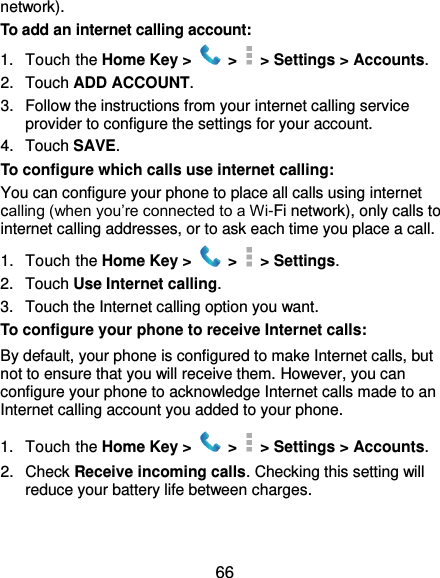  66 network). To add an internet calling account:   1.  Touch the Home Key &gt;   &gt;    &gt; Settings &gt; Accounts. 2.  Touch ADD ACCOUNT. 3.  Follow the instructions from your internet calling service provider to configure the settings for your account. 4.  Touch SAVE. To configure which calls use internet calling: You can configure your phone to place all calls using internet calling (when you’re connected to a Wi-Fi network), only calls to internet calling addresses, or to ask each time you place a call. 1.  Touch the Home Key &gt;   &gt;    &gt; Settings. 2.  Touch Use Internet calling. 3.  Touch the Internet calling option you want. To configure your phone to receive Internet calls: By default, your phone is configured to make Internet calls, but not to ensure that you will receive them. However, you can configure your phone to acknowledge Internet calls made to an Internet calling account you added to your phone. 1.  Touch the Home Key &gt;   &gt;    &gt; Settings &gt; Accounts. 2.  Check Receive incoming calls. Checking this setting will reduce your battery life between charges. 