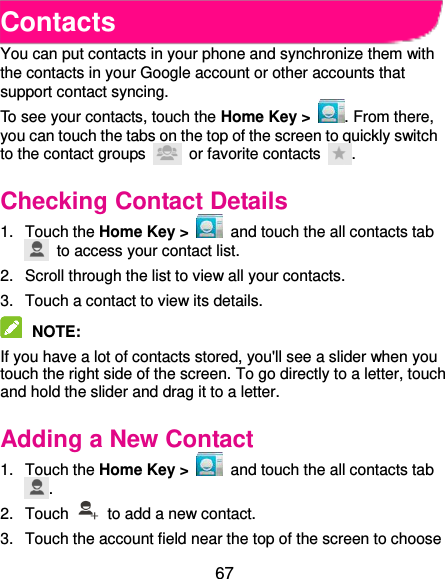  67 Contacts You can put contacts in your phone and synchronize them with the contacts in your Google account or other accounts that support contact syncing. To see your contacts, touch the Home Key &gt;  . From there, you can touch the tabs on the top of the screen to quickly switch to the contact groups    or favorite contacts  . Checking Contact Details 1.  Touch the Home Key &gt;    and touch the all contacts tab   to access your contact list. 2.  Scroll through the list to view all your contacts. 3.  Touch a contact to view its details.  NOTE:   If you have a lot of contacts stored, you&apos;ll see a slider when you touch the right side of the screen. To go directly to a letter, touch and hold the slider and drag it to a letter. Adding a New Contact 1.  Touch the Home Key &gt;    and touch the all contacts tab . 2.  Touch    to add a new contact. 3.  Touch the account field near the top of the screen to choose 