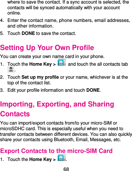  68 where to save the contact. If a sync account is selected, the contacts will be synced automatically with your account online. 4.  Enter the contact name, phone numbers, email addresses, and other information. 5.  Touch DONE to save the contact. Setting Up Your Own Profile You can create your own name card in your phone. 1.  Touch the Home Key &gt;   and touch the all contacts tab . 2.  Touch Set up my profile or your name, whichever is at the top of the contact list. 3.  Edit your profile information and touch DONE. Importing, Exporting, and Sharing Contacts You can import/export contacts from/to your micro-SIM or microSDHC card. This is especially useful when you need to transfer contacts between different devices. You can also quickly share your contacts using Bluetooth, Email, Messages, etc. Export Contacts to the micro-SIM Card 1.  Touch the Home Key &gt;  . 