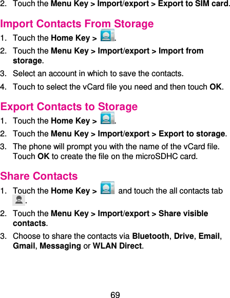  69 2.  Touch the Menu Key &gt; Import/export &gt; Export to SIM card. Import Contacts From Storage 1.  Touch the Home Key &gt;  . 2.  Touch the Menu Key &gt; Import/export &gt; Import from storage. 3.  Select an account in which to save the contacts. 4.  Touch to select the vCard file you need and then touch OK. Export Contacts to Storage 1.  Touch the Home Key &gt;  . 2.  Touch the Menu Key &gt; Import/export &gt; Export to storage. 3.  The phone will prompt you with the name of the vCard file. Touch OK to create the file on the microSDHC card. Share Contacts 1.  Touch the Home Key &gt;    and touch the all contacts tab . 2.  Touch the Menu Key &gt; Import/export &gt; Share visible contacts. 3.  Choose to share the contacts via Bluetooth, Drive, Email, Gmail, Messaging or WLAN Direct. 