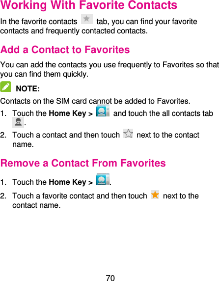  70 Working With Favorite Contacts In the favorite contacts    tab, you can find your favorite contacts and frequently contacted contacts. Add a Contact to Favorites You can add the contacts you use frequently to Favorites so that you can find them quickly.  NOTE:   Contacts on the SIM card cannot be added to Favorites. 1.  Touch the Home Key &gt;   and touch the all contacts tab . 2.  Touch a contact and then touch    next to the contact name. Remove a Contact From Favorites 1.  Touch the Home Key &gt;  . 2.  Touch a favorite contact and then touch    next to the contact name. 