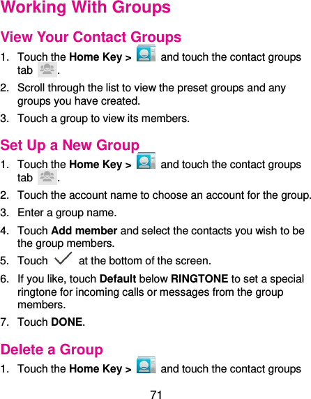  71 Working With Groups View Your Contact Groups 1.  Touch the Home Key &gt;    and touch the contact groups tab  . 2.  Scroll through the list to view the preset groups and any groups you have created. 3.  Touch a group to view its members. Set Up a New Group 1.  Touch the Home Key &gt;    and touch the contact groups tab  . 2.  Touch the account name to choose an account for the group. 3.  Enter a group name. 4.  Touch Add member and select the contacts you wish to be the group members. 5.  Touch    at the bottom of the screen. 6.  If you like, touch Default below RINGTONE to set a special ringtone for incoming calls or messages from the group members. 7.  Touch DONE. Delete a Group 1.  Touch the Home Key &gt;    and touch the contact groups 