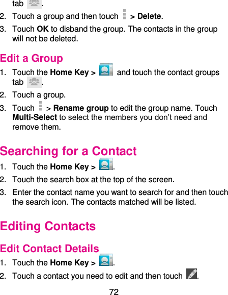  72 tab  . 2.  Touch a group and then touch   &gt; Delete. 3.  Touch OK to disband the group. The contacts in the group will not be deleted. Edit a Group 1.  Touch the Home Key &gt;    and touch the contact groups tab  . 2.  Touch a group. 3.  Touch   &gt; Rename group to edit the group name. Touch Multi-Select to select the members you don’t need and remove them. Searching for a Contact 1.  Touch the Home Key &gt;  . 2.  Touch the search box at the top of the screen. 3.  Enter the contact name you want to search for and then touch the search icon. The contacts matched will be listed. Editing Contacts Edit Contact Details 1.  Touch the Home Key &gt;  . 2.  Touch a contact you need to edit and then touch  . 