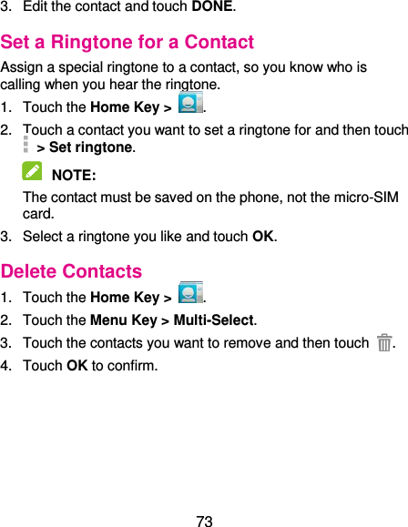  73 3.  Edit the contact and touch DONE. Set a Ringtone for a Contact Assign a special ringtone to a contact, so you know who is calling when you hear the ringtone. 1.  Touch the Home Key &gt;  . 2.  Touch a contact you want to set a ringtone for and then touch   &gt; Set ringtone.  NOTE:   The contact must be saved on the phone, not the micro-SIM card. 3.  Select a ringtone you like and touch OK. Delete Contacts 1.  Touch the Home Key &gt;  . 2.  Touch the Menu Key &gt; Multi-Select. 3.  Touch the contacts you want to remove and then touch  . 4.  Touch OK to confirm. 