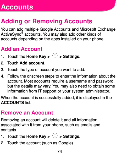  74 Accounts Adding or Removing Accounts You can add multiple Google Accounts and Microsoft Exchange ActiveSync® accounts. You may also add other kinds of accounts depending on the apps installed on your phone. Add an Account 1.  Touch the Home Key &gt;   &gt; Settings. 2.  Touch Add account. 3.  Touch the type of account you want to add. 4.  Follow the onscreen steps to enter the information about the account. Most accounts require a username and password, but the details may vary. You may also need to obtain some information from IT support or your system administrator. When the account is successfully added, it is displayed in the ACCOUNTS list. Remove an Account Removing an account will delete it and all information associated with it from your phone, such as emails and contacts. 1.  Touch the Home Key &gt;   &gt; Settings. 2.  Touch the account (such as Google). 
