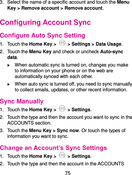  75 3.  Select the name of a specific account and touch the Menu Key &gt; Remove account &gt; Remove account. Configuring Account Sync Configure Auto Sync Setting 1.  Touch the Home Key &gt;   &gt; Settings &gt; Data Usage. 2.  Touch the Menu Key and check or uncheck Auto-sync data.  When automatic sync is turned on, changes you make to information on your phone or on the web are automatically synced with each other.  When auto sync is turned off, you need to sync manually to collect emails, updates, or other recent information. Sync Manually 1.  Touch the Home Key &gt;   &gt; Settings. 2.  Touch the type and then the account you want to sync in the ACCOUNTS section. 3.  Touch the Menu Key &gt; Sync now. Or touch the types of information you want to sync. Change an Account’s Sync Settings 1.  Touch the Home Key &gt;    &gt; Settings. 2.  Touch the type and then the account in the ACCOUNTS 