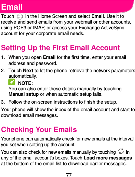  77 Email Touch    in the Home Screen and select Email. Use it to receive and send emails from your webmail or other accounts, using POP3 or IMAP, or access your Exchange ActiveSync account for your corporate email needs. Setting Up the First Email Account 1.  When you open Email for the first time, enter your email address and password. 2.  Touch Next to let the phone retrieve the network parameters automatically.  NOTE:   You can also enter these details manually by touching Manual setup or when automatic setup fails. 3.  Follow the on-screen instructions to finish the setup. Your phone will show the inbox of the email account and start to download email messages. Checking Your Emails Your phone can automatically check for new emails at the interval you set when setting up the account.   You can also check for new emails manually by touching   in any of the email account’s boxes. Touch Load more messages at the bottom of the email list to download earlier messages. 