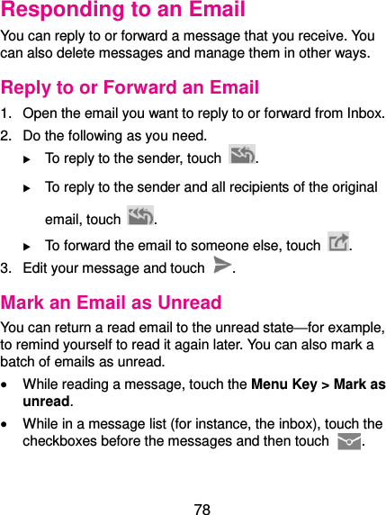  78 Responding to an Email You can reply to or forward a message that you receive. You can also delete messages and manage them in other ways. Reply to or Forward an Email 1.  Open the email you want to reply to or forward from Inbox. 2.  Do the following as you need.  To reply to the sender, touch  .  To reply to the sender and all recipients of the original email, touch  .  To forward the email to someone else, touch  . 3.  Edit your message and touch  . Mark an Email as Unread You can return a read email to the unread state—for example, to remind yourself to read it again later. You can also mark a batch of emails as unread.  While reading a message, touch the Menu Key &gt; Mark as unread.  While in a message list (for instance, the inbox), touch the checkboxes before the messages and then touch  .  