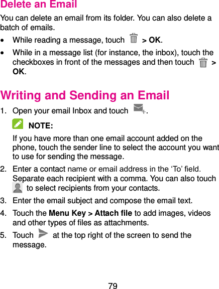  79 Delete an Email You can delete an email from its folder. You can also delete a batch of emails.  While reading a message, touch    &gt; OK.  While in a message list (for instance, the inbox), touch the checkboxes in front of the messages and then touch   &gt; OK. Writing and Sending an Email 1.  Open your email Inbox and touch  .  NOTE:   If you have more than one email account added on the phone, touch the sender line to select the account you want to use for sending the message. 2.  Enter a contact name or email address in the ‘To’ field. Separate each recipient with a comma. You can also touch   to select recipients from your contacts. 3.  Enter the email subject and compose the email text. 4.  Touch the Menu Key &gt; Attach file to add images, videos and other types of files as attachments. 5.  Touch    at the top right of the screen to send the message. 