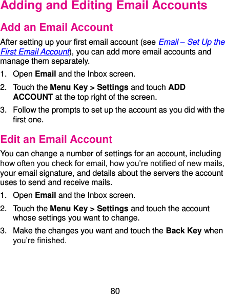  80 Adding and Editing Email Accounts Add an Email Account After setting up your first email account (see Email – Set Up the First Email Account), you can add more email accounts and manage them separately. 1.  Open Email and the Inbox screen. 2.  Touch the Menu Key &gt; Settings and touch ADD ACCOUNT at the top right of the screen. 3.  Follow the prompts to set up the account as you did with the first one. Edit an Email Account You can change a number of settings for an account, including how often you check for email, how you’re notified of new mails, your email signature, and details about the servers the account uses to send and receive mails. 1.  Open Email and the Inbox screen. 2.  Touch the Menu Key &gt; Settings and touch the account whose settings you want to change. 3.  Make the changes you want and touch the Back Key when you’re finished. 
