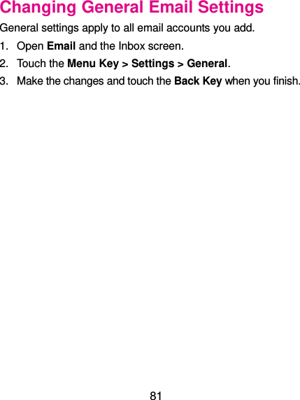  81 Changing General Email Settings General settings apply to all email accounts you add. 1.  Open Email and the Inbox screen. 2.  Touch the Menu Key &gt; Settings &gt; General. 3.  Make the changes and touch the Back Key when you finish. 