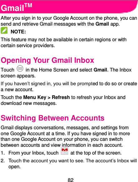  82 GmailTM After you sign in to your Google Account on the phone, you can send and retrieve Gmail messages with the Gmail app.    NOTE:   This feature may not be available in certain regions or with certain service providers.   Opening Your Gmail Inbox Touch    in the Home Screen and select Gmail. The Inbox screen appears. If you haven’t signed in, you will be prompted to do so or create a new account. Touch the Menu Key &gt; Refresh to refresh your Inbox and download new messages. Switching Between Accounts Gmail displays conversations, messages, and settings from one Google Account at a time. If you have signed in to more than one Google Account on your phone, you can switch between accounts and view information in each account. 1.  From your Inbox, touch    at the top of the screen. 2.  Touch the account you want to see. The account’s Inbox will open. 