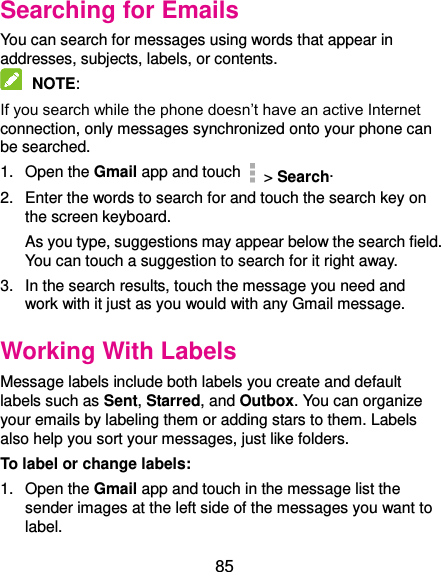  85 Searching for Emails You can search for messages using words that appear in addresses, subjects, labels, or contents.  NOTE:   If you search while the phone doesn’t have an active Internet connection, only messages synchronized onto your phone can be searched. 1.  Open the Gmail app and touch  &gt; Search. 2.  Enter the words to search for and touch the search key on the screen keyboard.   As you type, suggestions may appear below the search field. You can touch a suggestion to search for it right away. 3.  In the search results, touch the message you need and work with it just as you would with any Gmail message. Working With Labels Message labels include both labels you create and default labels such as Sent, Starred, and Outbox. You can organize your emails by labeling them or adding stars to them. Labels also help you sort your messages, just like folders. To label or change labels: 1. Open the Gmail app and touch in the message list the sender images at the left side of the messages you want to label. 