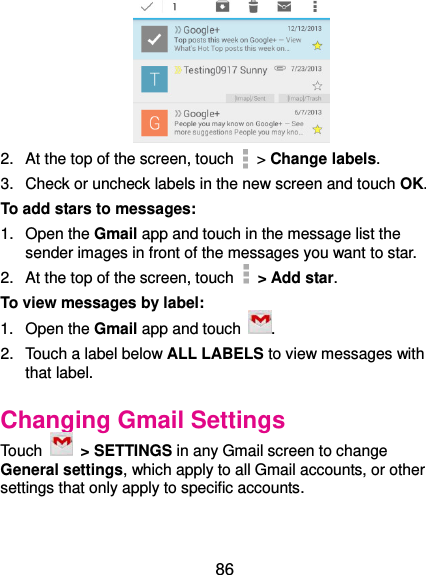 86  2.  At the top of the screen, touch   &gt; Change labels. 3.  Check or uncheck labels in the new screen and touch OK. To add stars to messages: 1.  Open the Gmail app and touch in the message list the sender images in front of the messages you want to star. 2.  At the top of the screen, touch   &gt; Add star. To view messages by label: 1.  Open the Gmail app and touch  . 2.  Touch a label below ALL LABELS to view messages with that label. Changing Gmail Settings Touch    &gt; SETTINGS in any Gmail screen to change General settings, which apply to all Gmail accounts, or other settings that only apply to specific accounts. 