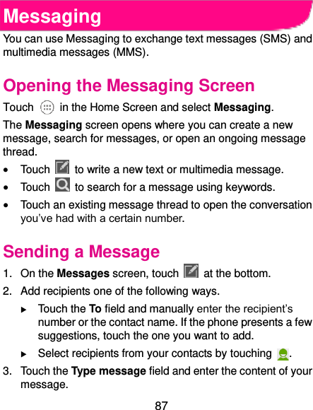  87 Messaging You can use Messaging to exchange text messages (SMS) and multimedia messages (MMS). Opening the Messaging Screen Touch    in the Home Screen and select Messaging. The Messaging screen opens where you can create a new message, search for messages, or open an ongoing message thread.  Touch    to write a new text or multimedia message.  Touch    to search for a message using keywords.  Touch an existing message thread to open the conversation you’ve had with a certain number.   Sending a Message 1.  On the Messages screen, touch    at the bottom. 2.  Add recipients one of the following ways.  Touch the To field and manually enter the recipient’s number or the contact name. If the phone presents a few suggestions, touch the one you want to add.  Select recipients from your contacts by touching  . 3.  Touch the Type message field and enter the content of your message. 