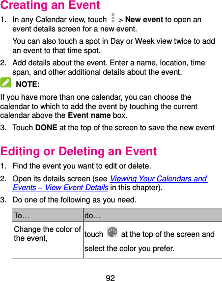  92 Creating an Event 1.  In any Calendar view, touch    &gt; New event to open an event details screen for a new event. You can also touch a spot in Day or Week view twice to add an event to that time spot. 2.  Add details about the event. Enter a name, location, time span, and other additional details about the event.  NOTE:   If you have more than one calendar, you can choose the calendar to which to add the event by touching the current calendar above the Event name box. 3.  Touch DONE at the top of the screen to save the new event Editing or Deleting an Event 1.  Find the event you want to edit or delete. 2.  Open its details screen (see Viewing Your Calendars and Events – View Event Details in this chapter). 3.  Do one of the following as you need. To… do… Change the color of the event, touch    at the top of the screen and select the color you prefer.     