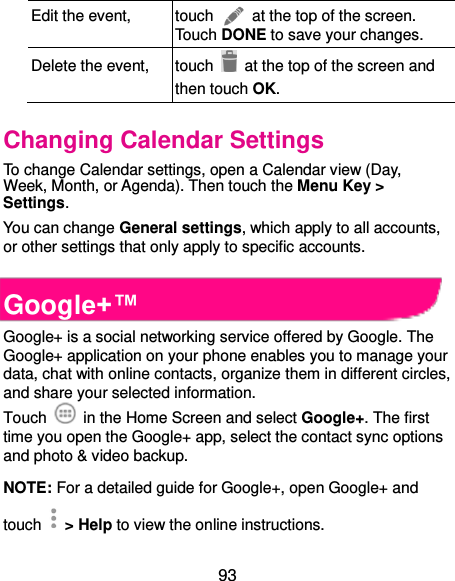  93 Edit the event, touch    at the top of the screen. Touch DONE to save your changes. Delete the event, touch    at the top of the screen and then touch OK. Changing Calendar Settings To change Calendar settings, open a Calendar view (Day, Week, Month, or Agenda). Then touch the Menu Key &gt; Settings. You can change General settings, which apply to all accounts, or other settings that only apply to specific accounts.  Google+™ Google+ is a social networking service offered by Google. The Google+ application on your phone enables you to manage your data, chat with online contacts, organize them in different circles, and share your selected information. Touch   in the Home Screen and select Google+. The first time you open the Google+ app, select the contact sync options and photo &amp; video backup. NOTE: For a detailed guide for Google+, open Google+ and touch    &gt; Help to view the online instructions. 