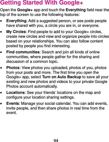  94 Getting Started With Google+ Open the Google+ app and touch the Everything field near the top of the screen to use the following features:  Everything: Add a suggested person, or see posts people have shared with you, a circle you are in, or everyone.  My Circles: Find people to add to your Google+ circles, create new circles and view and organize people into circles based on your relationships. You can also follow content posted by people you find interesting.  Find communities: Search and join all kinds of online communities, where people gather for the sharing and discussion of a common topic.    Photos: View photos you uploaded, photos of you, photos from your posts and more. The first time you open the Google+ app, select Turn on Auto Backup to save all your existing and new photos and videos to your private Google Photos account automatically.  Locations: See your friends’ locations on the map and configure your location sharing settings.    Events: Manage your social calendar. You can add events, invite people, and then share photos in real time from the event. 