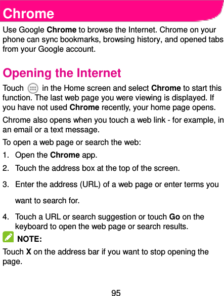  95 Chrome Use Google Chrome to browse the Internet. Chrome on your phone can sync bookmarks, browsing history, and opened tabs from your Google account. Opening the Internet Touch    in the Home screen and select Chrome to start this function. The last web page you were viewing is displayed. If you have not used Chrome recently, your home page opens. Chrome also opens when you touch a web link - for example, in an email or a text message.   To open a web page or search the web: 1.  Open the Chrome app. 2.  Touch the address box at the top of the screen. 3.  Enter the address (URL) of a web page or enter terms you want to search for. 4.  Touch a URL or search suggestion or touch Go on the keyboard to open the web page or search results.     NOTE:   Touch X on the address bar if you want to stop opening the page.  