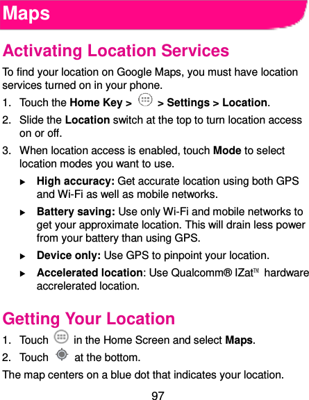  97 Maps Activating Location Services To find your location on Google Maps, you must have location services turned on in your phone. 1.  Touch the Home Key &gt;   &gt; Settings &gt; Location. 2.  Slide the Location switch at the top to turn location access on or off. 3.  When location access is enabled, touch Mode to select location modes you want to use.  High accuracy: Get accurate location using both GPS and Wi-Fi as well as mobile networks.  Battery saving: Use only Wi-Fi and mobile networks to get your approximate location. This will drain less power from your battery than using GPS.  Device only: Use GPS to pinpoint your location.  Accelerated location: Use Qualcomm® IZat™  hardware accrelerated location. Getting Your Location 1.  Touch    in the Home Screen and select Maps. 2.  Touch    at the bottom. The map centers on a blue dot that indicates your location. 