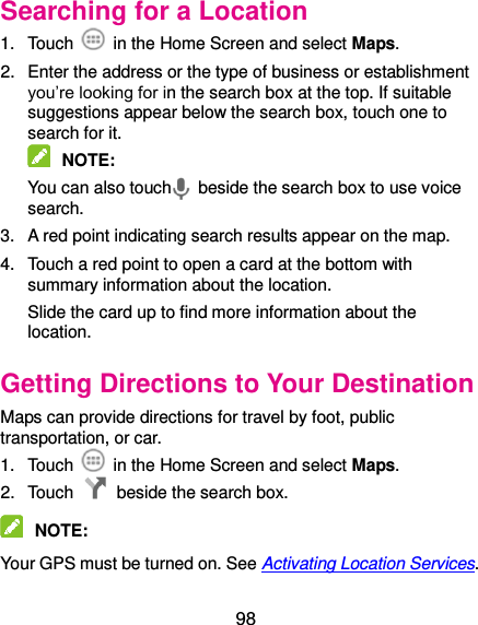  98 Searching for a Location 1.  Touch    in the Home Screen and select Maps. 2.  Enter the address or the type of business or establishment you’re looking for in the search box at the top. If suitable suggestions appear below the search box, touch one to search for it.  NOTE:   You can also touch   beside the search box to use voice search. 3.  A red point indicating search results appear on the map. 4.  Touch a red point to open a card at the bottom with summary information about the location. Slide the card up to find more information about the location. Getting Directions to Your Destination Maps can provide directions for travel by foot, public transportation, or car.   1.  Touch    in the Home Screen and select Maps. 2.  Touch    beside the search box.  NOTE:   Your GPS must be turned on. See Activating Location Services. 