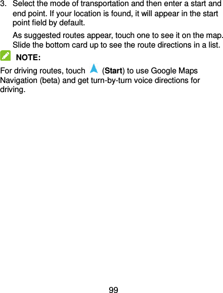  99 3.  Select the mode of transportation and then enter a start and end point. If your location is found, it will appear in the start point field by default. As suggested routes appear, touch one to see it on the map. Slide the bottom card up to see the route directions in a list.  NOTE:   For driving routes, touch    (Start) to use Google Maps Navigation (beta) and get turn-by-turn voice directions for driving. 