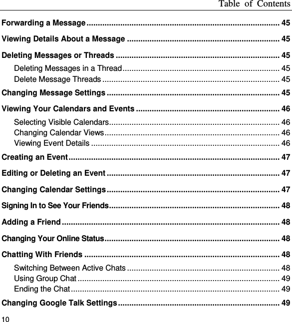 Table  of  Contents 10 Forwarding a Message ...................................................................................... 45 Viewing Details About a Message .................................................................... 45 Deleting Messages or Threads ......................................................................... 45 Deleting Messages in a Thread ...................................................................... 45 Delete Message Threads ............................................................................... 45 Changing Message Settings ............................................................................. 45 Viewing Your Calendars and Events ................................................................ 46 Selecting Visible Calendars ............................................................................ 46 Changing Calendar Views .............................................................................. 46 Viewing Event Details .................................................................................... 46 Creating an Event .............................................................................................. 47 Editing or Deleting an Event ............................................................................. 47 Changing Calendar Settings ............................................................................. 47 Signing In to See Your Friends ............................................................................ 48 Adding a Friend ................................................................................................. 48 Changing Your Online Status .............................................................................. 48 Chatting With Friends ....................................................................................... 48 Switching Between Active Chats .................................................................... 48 Using Group Chat .......................................................................................... 49 Ending the Chat ............................................................................................. 49 Changing Google Talk Settings ........................................................................ 49 