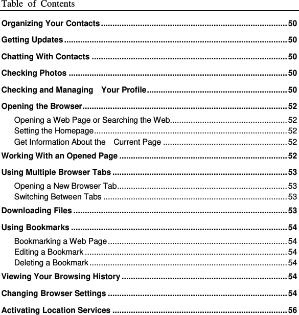Table  of  Contents  Organizing Your Contacts ................................................................................. 50 Getting Updates ................................................................................................. 50 Chatting With Contacts ..................................................................................... 50 Checking Photos ............................................................................................... 50 Checking and Managing    Your Profile ............................................................. 50 Opening the Browser ......................................................................................... 52 Opening a Web Page or Searching the Web................................................... 52 Setting the Homepage .................................................................................... 52 Get Information About the    Current Page ...................................................... 52 Working With an Opened Page ......................................................................... 52 Using Multiple Browser Tabs ............................................................................ 53 Opening a New Browser Tab .......................................................................... 53 Switching Between Tabs ................................................................................ 53 Downloading Files ............................................................................................. 53 Using Bookmarks .............................................................................................. 54 Bookmarking a Web Page .............................................................................. 54 Editing a Bookmark ........................................................................................ 54 Deleting a Bookmark ...................................................................................... 54 Viewing Your Browsing History ........................................................................ 54 Changing Browser Settings .............................................................................. 54 Activating Location Services ............................................................................ 56 