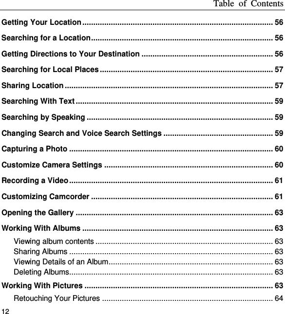 Table  of  Contents 12 Getting Your Location ....................................................................................... 56 Searching for a Location ................................................................................... 56 Getting Directions to Your Destination ............................................................ 56 Searching for Local Places ............................................................................... 57 Sharing Location ............................................................................................... 57 Searching With Text .......................................................................................... 59 Searching by Speaking ..................................................................................... 59 Changing Search and Voice Search Settings .................................................. 59 Capturing a Photo ............................................................................................. 60 Customize Camera Settings ............................................................................. 60 Recording a Video ............................................................................................. 61 Customizing Camcorder ................................................................................... 61 Opening the Gallery .......................................................................................... 63 Working With Albums ....................................................................................... 63 Viewing album contents ................................................................................. 63 Sharing Albums ............................................................................................. 63 Viewing Details of an Album ........................................................................... 63 Deleting Albums ............................................................................................. 63 Working With Pictures ...................................................................................... 63 Retouching Your Pictures .............................................................................. 64 
