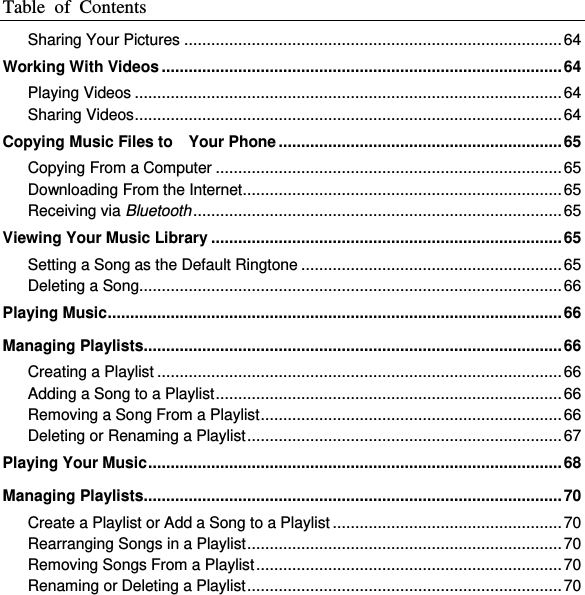 Table  of  Contents  Sharing Your Pictures .................................................................................... 64 Working With Videos ......................................................................................... 64 Playing Videos ............................................................................................... 64 Sharing Videos ............................................................................................... 64 Copying Music Files to    Your Phone ............................................................... 65 Copying From a Computer ............................................................................. 65 Downloading From the Internet ....................................................................... 65 Receiving via Bluetooth .................................................................................. 65 Viewing Your Music Library .............................................................................. 65 Setting a Song as the Default Ringtone .......................................................... 65 Deleting a Song.............................................................................................. 66 Playing Music ..................................................................................................... 66 Managing Playlists............................................................................................. 66 Creating a Playlist .......................................................................................... 66 Adding a Song to a Playlist ............................................................................. 66 Removing a Song From a Playlist ................................................................... 66 Deleting or Renaming a Playlist ...................................................................... 67 Playing Your Music ............................................................................................ 68 Managing Playlists............................................................................................. 70 Create a Playlist or Add a Song to a Playlist ................................................... 70 Rearranging Songs in a Playlist ...................................................................... 70 Removing Songs From a Playlist .................................................................... 70 Renaming or Deleting a Playlist ...................................................................... 70 