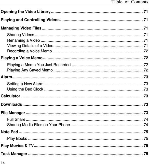 Table  of  Contents 14 Opening the Video Library ................................................................................ 71 Playing and Controlling Videos ........................................................................ 71 Managing Video Files ........................................................................................ 71 Sharing Videos .............................................................................................. 71 Renaming a Video ......................................................................................... 71 Viewing Details of a Video.............................................................................. 71 Recording a Voice Memo ............................................................................... 72 Playing a Voice Memo ....................................................................................... 72 Playing a Memo You Just Recorded .............................................................. 72 Playing Any Saved Memo .............................................................................. 72 Alarm .................................................................................................................. 73 Setting a New Alarm ...................................................................................... 73 Using the Bed Clock ...................................................................................... 73 Calculator .......................................................................................................... 73 Downloads ......................................................................................................... 73 File Manager ...................................................................................................... 73 Full Share ...................................................................................................... 74 Sharing Media Files on Your Phone ............................................................... 74 Note Pad ............................................................................................................ 75 Play Books .................................................................................................... 75 Play Movies &amp; TV ............................................................................................... 75 Task Manager .................................................................................................... 75 