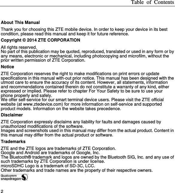 Table  of  Contents 2  About This Manual Thank you for choosing this ZTE mobile device. In order to keep your device in its best condition, please read this manual and keep it for future reference. Copyright © 2014 ZTE CORPORATION All rights reserved. No part of this publication may be quoted, reproduced, translated or used in any form or by any means, electronic or mechanical, including photocopying and microfilm, without the prior written permission of ZTE Corporation. Notice ZTE Corporation reserves the right to make modifications on print errors or update specifications in this manual with-out prior notice. This manual has been designed with the utmost care to ensure the accuracy of its content. However, all statements, information and recommendations contained therein do not constitute a warranty of any kind, either expressed or implied. Please refer to chapter For Your Safety to be sure to use your phone properly and safely. We offer self-service for our smart terminal device users. Please visit the ZTE official website (at www.ztedevice.com) for more information on self-service and supported product models. Information on the website takes precedence. Disclaimer ZTE Corporation expressly disclaims any liability for faults and damages caused by unauthorized modifications of the software. Images and screenshots used in this manual may differ from the actual product. Content in this manual may differ from the actual product or software. Trademarks ZTE and the ZTE logos are trademarks of ZTE Corporation. Google and Android are trademarks of Google, Inc. The Bluetooth® trademark and logos are owned by the Bluetooth SIG, Inc. and any use of such trademarks by ZTE Corporation is under license. microSDHC Logo is a trademark of SD-3C, LCC. Other trademarks and trade names are the property of their respective owners.  