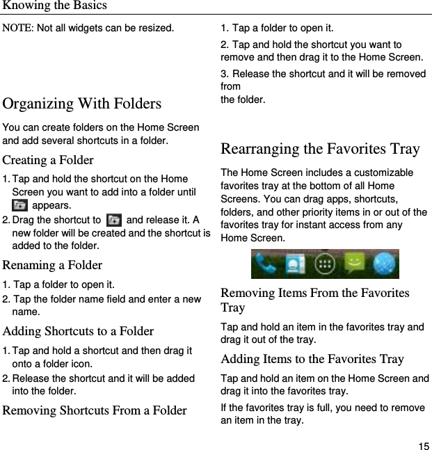 Knowing the Basics   15 NOTE: Not all widgets can be resized.   Organizing With Folders You can create folders on the Home Screen and add several shortcuts in a folder. Creating a Folder 1. Tap and hold the shortcut on the Home Screen you want to add into a folder until   appears. 2. Drag the shortcut to    and release it. A new folder will be created and the shortcut is added to the folder. Renaming a Folder 1. Tap a folder to open it. 2. Tap the folder name field and enter a new name. Adding Shortcuts to a Folder 1. Tap and hold a shortcut and then drag it onto a folder icon. 2. Release the shortcut and it will be added into the folder. Removing Shortcuts From a Folder 1. Tap a folder to open it. 2. Tap and hold the shortcut you want to remove and then drag it to the Home Screen. 3. Release the shortcut and it will be removed from   the folder.  Rearranging the Favorites Tray The Home Screen includes a customizable favorites tray at the bottom of all Home Screens. You can drag apps, shortcuts, folders, and other priority items in or out of the favorites tray for instant access from any Home Screen.  Removing Items From the Favorites Tray Tap and hold an item in the favorites tray and drag it out of the tray. Adding Items to the Favorites Tray Tap and hold an item on the Home Screen and drag it into the favorites tray.   If the favorites tray is full, you need to remove an item in the tray. 