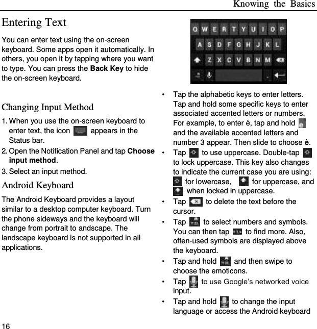 Knowing  the  Basics 16 Entering Text You can enter text using the on-screen keyboard. Some apps open it automatically. In others, you open it by tapping where you want to type. You can press the Back Key to hide the on-screen keyboard.  Changing Input Method 1. When you use the on-screen keyboard to enter text, the icon    appears in the Status bar. 2. Open the Notification Panel and tap Choose input method. 3. Select an input method. Android Keyboard The Android Keyboard provides a layout similar to a desktop computer keyboard. Turn the phone sideways and the keyboard will change from portrait to andscape. The landscape keyboard is not supported in all applications.  •  Tap the alphabetic keys to enter letters. Tap and hold some specific keys to enter associated accented letters or numbers. For example, to enter è, tap and hold   and the available accented letters and number 3 appear. Then slide to choose è. •  Tap    to use uppercase. Double-tap   to lock uppercase. This key also changes to indicate the current case you are using:   for lowercase,      for uppercase, and   when locked in uppercase. •  Tap    to delete the text before the cursor. •  Tap    to select numbers and symbols. You can then tap    to find more. Also, often-used symbols are displayed above the keyboard.   •  Tap and hold    and then swipe to choose the emoticons. •  Tap    to use Google’s networked voice input. •  Tap and hold    to change the input language or access the Android keyboard 
