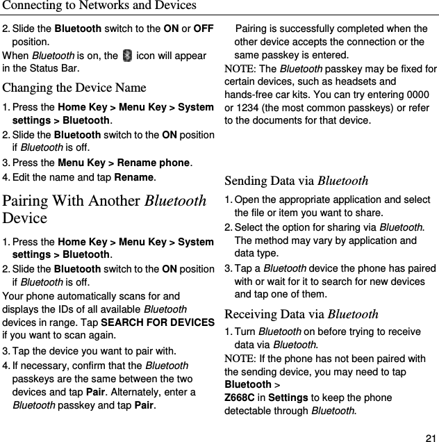 Connecting to Networks and Devices   21 2. Slide the Bluetooth switch to the ON or OFF position. When Bluetooth is on, the    icon will appear in the Status Bar.   Changing the Device Name 1. Press the Home Key &gt; Menu Key &gt; System settings &gt; Bluetooth. 2. Slide the Bluetooth switch to the ON position if Bluetooth is off. 3. Press the Menu Key &gt; Rename phone. 4. Edit the name and tap Rename. Pairing With Another Bluetooth Device 1. Press the Home Key &gt; Menu Key &gt; System settings &gt; Bluetooth. 2. Slide the Bluetooth switch to the ON position if Bluetooth is off. Your phone automatically scans for and displays the IDs of all available Bluetooth devices in range. Tap SEARCH FOR DEVICES if you want to scan again. 3. Tap the device you want to pair with. 4. If necessary, confirm that the Bluetooth passkeys are the same between the two devices and tap Pair. Alternately, enter a Bluetooth passkey and tap Pair. Pairing is successfully completed when the other device accepts the connection or the same passkey is entered. NOTE: The Bluetooth passkey may be fixed for certain devices, such as headsets and hands-free car kits. You can try entering 0000 or 1234 (the most common passkeys) or refer to the documents for that device.   Sending Data via Bluetooth 1. Open the appropriate application and select the file or item you want to share. 2. Select the option for sharing via Bluetooth. The method may vary by application and data type. 3. Tap a Bluetooth device the phone has paired with or wait for it to search for new devices and tap one of them. Receiving Data via Bluetooth 1. Turn Bluetooth on before trying to receive data via Bluetooth. NOTE: If the phone has not been paired with the sending device, you may need to tap Bluetooth &gt;   Z668C in Settings to keep the phone detectable through Bluetooth. 
