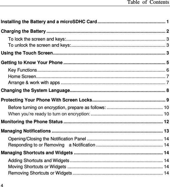 Table  of  Contents 4  Installing the Battery and a microSDHC Card .................................................... 1 Charging the Battery ........................................................................................... 2 To lock the screen and keys: ............................................................................ 3 To unlock the screen and keys: ........................................................................ 3 Using the Touch Screen ...................................................................................... 3 Getting to Know Your Phone .............................................................................. 5 Key Functions .................................................................................................. 6 Home Screen ................................................................................................... 7 Arrange &amp; work with apps ................................................................................ 7 Changing the System Language......................................................................... 8 Protecting Your Phone With Screen Locks ........................................................ 9 Before turning on encryption, prepare as follows: ........................................... 10 When you’re ready to turn on encryption: ....................................................... 10 Monitoring the Phone Status ............................................................................ 12 Managing Notifications ..................................................................................... 13 Opening/Closing the Notification Panel .......................................................... 14 Responding to or Removing    a Notification ................................................... 14 Managing Shortcuts and Widgets .................................................................... 14 Adding Shortcuts and Widgets ....................................................................... 14 Moving Shortcuts or Widgets ......................................................................... 14 Removing Shortcuts or Widgets ..................................................................... 14 